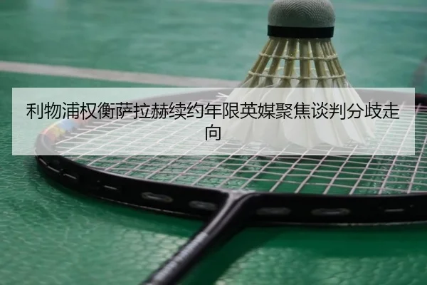利物浦权衡萨拉赫续约年限英媒聚焦谈判分歧走向