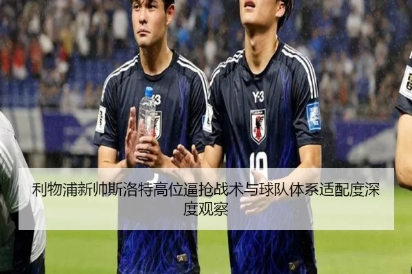 利物浦新帅斯洛特高位逼抢战术与球队体系适配度深度观察