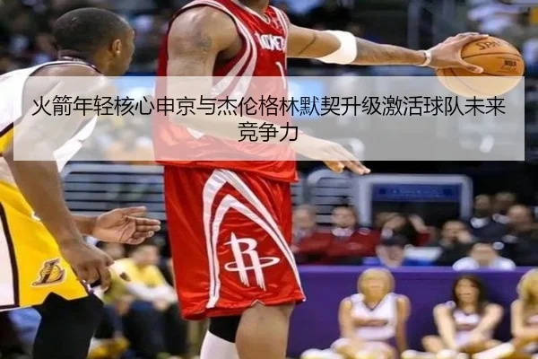 火箭年轻核心申京与杰伦格林默契升级激活球队未来竞争力