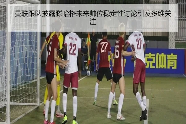 曼联跟队披露滕哈格未来帅位稳定性讨论引发多维关注