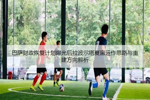 巴萨财政恢复计划曝光后拉波尔塔夏窗运作思路与重建方向解析